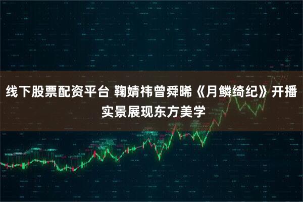 线下股票配资平台 鞠婧祎曾舜晞《月鳞绮纪》开播 实景展现东方美学