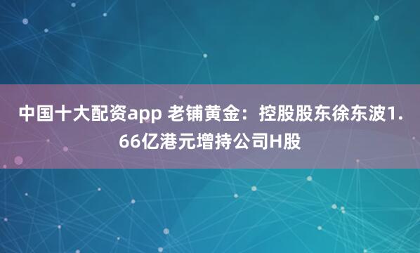 中国十大配资app 老铺黄金：控股股东徐东波1.66亿港元增持公司H股