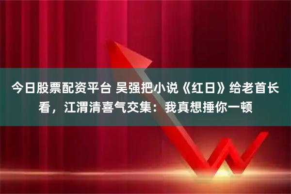 今日股票配资平台 吴强把小说《红日》给老首长看，江渭清喜气交集：我真想捶你一顿