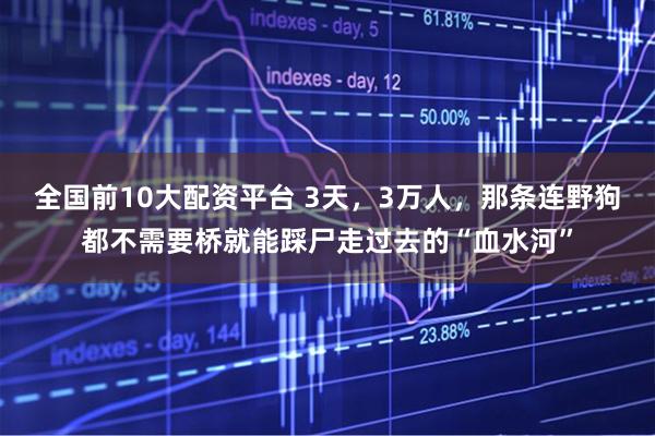 全国前10大配资平台 3天，3万人，那条连野狗都不需要桥就能踩尸走过去的“血水河”