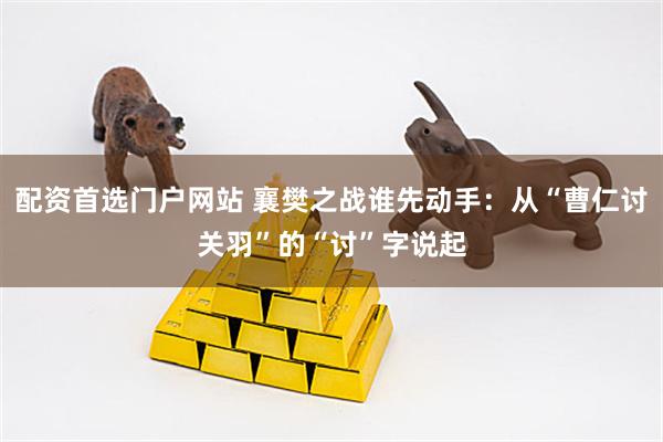 配资首选门户网站 襄樊之战谁先动手：从“曹仁讨关羽”的“讨”字说起