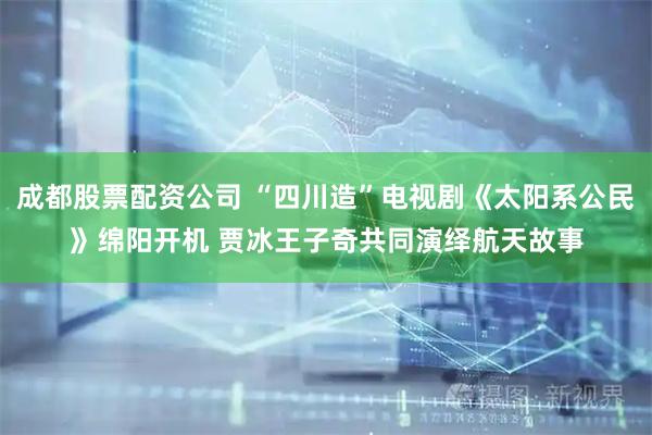 成都股票配资公司 “四川造”电视剧《太阳系公民》绵阳开机 贾冰王子奇共同演绎航天故事