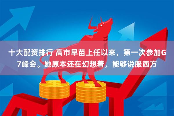 十大配资排行 高市早苗上任以来，第一次参加G7峰会。她原本还在幻想着，能够说服西方