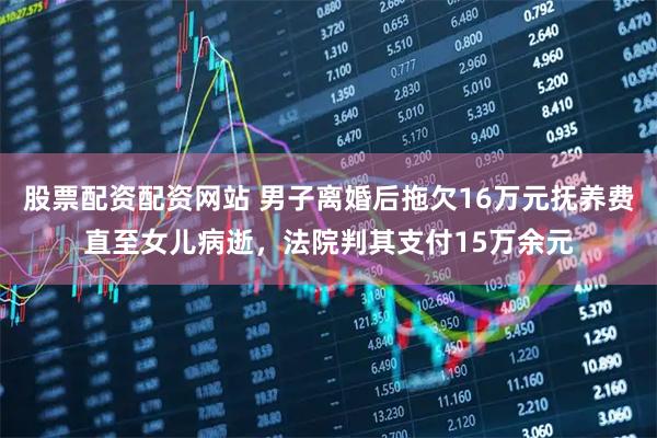 股票配资配资网站 男子离婚后拖欠16万元抚养费直至女儿病逝，法院判其支付15万余元