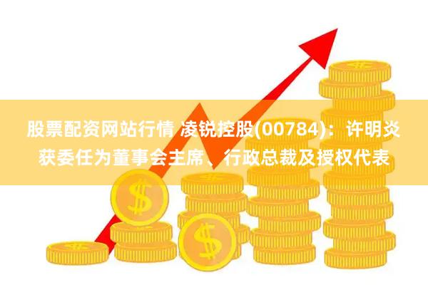 股票配资网站行情 凌锐控股(00784)：许明炎获委任为董事会主席、行政总裁及授权代表