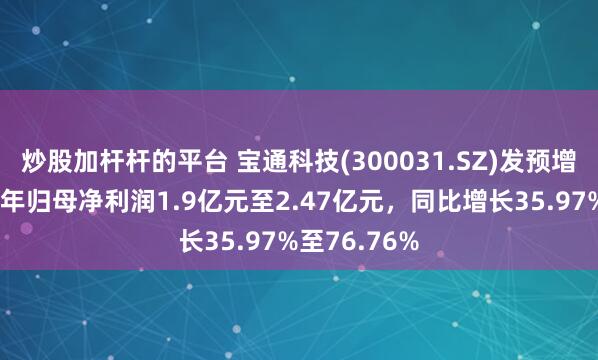 炒股加杆杆的平台 宝通科技(300031.SZ)发预增，预计上半年归母净利润1.9亿元至2.47亿元，同比增长35.97%至76.76%