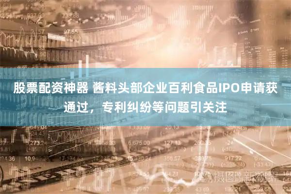 股票配资神器 酱料头部企业百利食品IPO申请获通过，专利纠纷等问题引关注