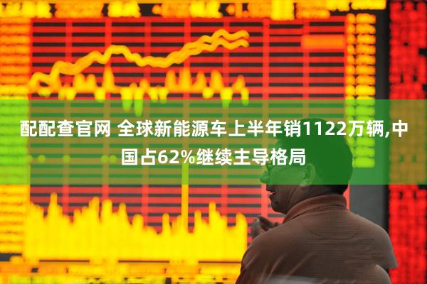 配配查官网 全球新能源车上半年销1122万辆,中国占62%继续主导格局