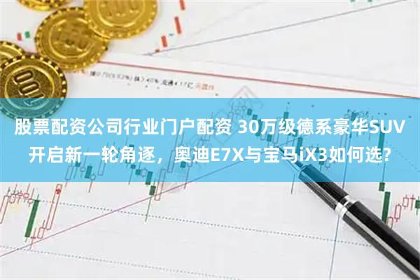 股票配资公司行业门户配资 30万级德系豪华SUV开启新一轮角逐，奥迪E7X与宝马iX3如何选?