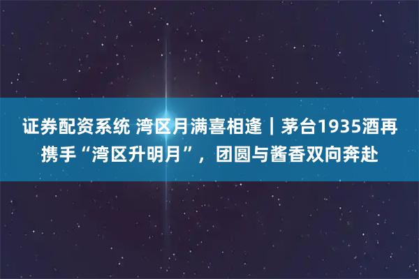 证券配资系统 湾区月满喜相逢｜茅台1935酒再携手“湾区升明月”，团圆与酱香双向奔赴