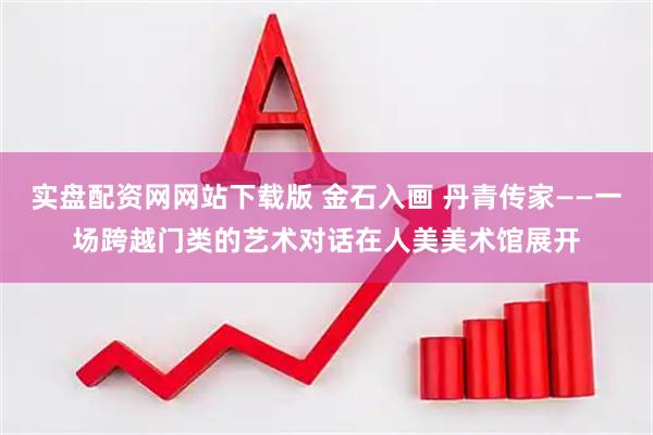 实盘配资网网站下载版 金石入画 丹青传家——一场跨越门类的艺术对话在人美美术馆展开