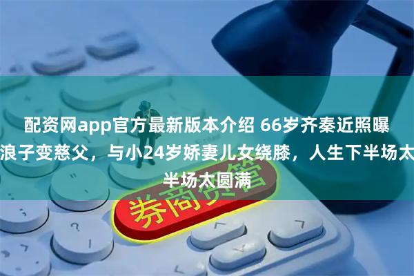 配资网app官方最新版本介绍 66岁齐秦近照曝光！浪子变慈父，与小24岁娇妻儿女绕膝，人生下半场太圆满