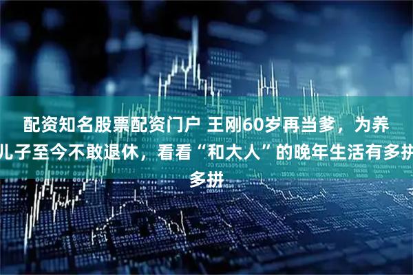 配资知名股票配资门户 王刚60岁再当爹，为养儿子至今不敢退休，看看“和大人”的晚年生活有多拼